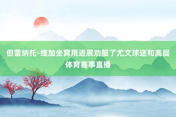 但雷纳托-维加坐窝用进展劝服了尤文球迷和高层体育赛事直播