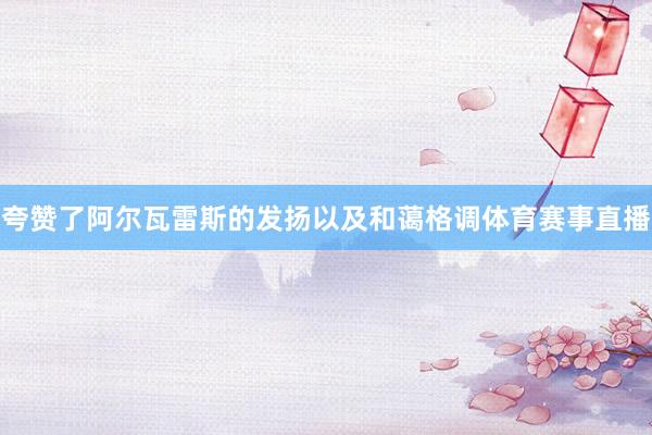 夸赞了阿尔瓦雷斯的发扬以及和蔼格调体育赛事直播
