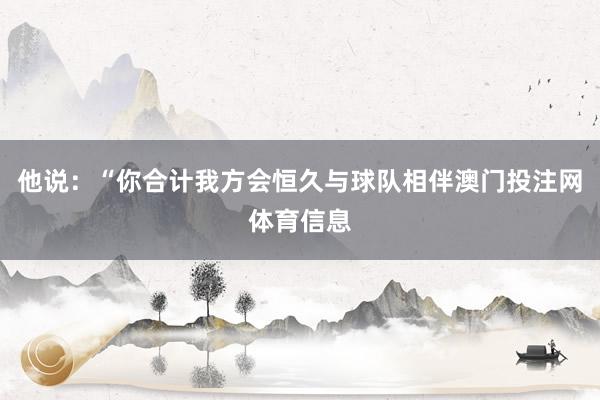 他说：“你合计我方会恒久与球队相伴澳门投注网体育信息