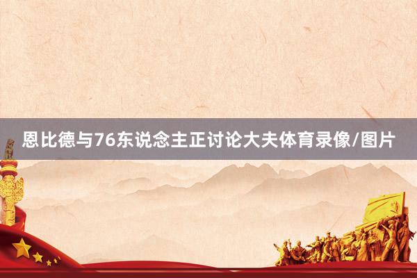 恩比德与76东说念主正讨论大夫体育录像/图片