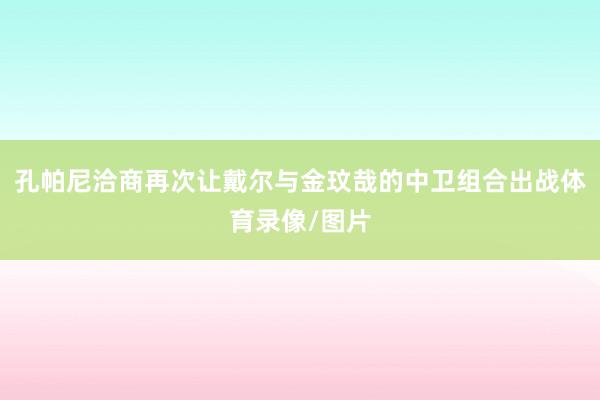孔帕尼洽商再次让戴尔与金玟哉的中卫组合出战体育录像/图片