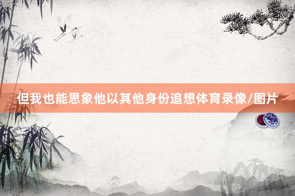 但我也能思象他以其他身份追想体育录像/图片