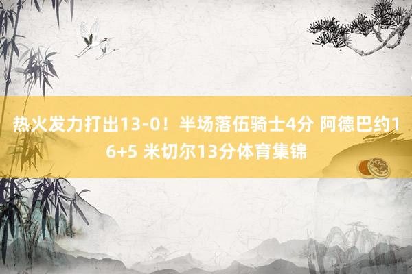 热火发力打出13-0!半场落伍骑士4分 阿德巴约16+5 米切尔13分体育集锦