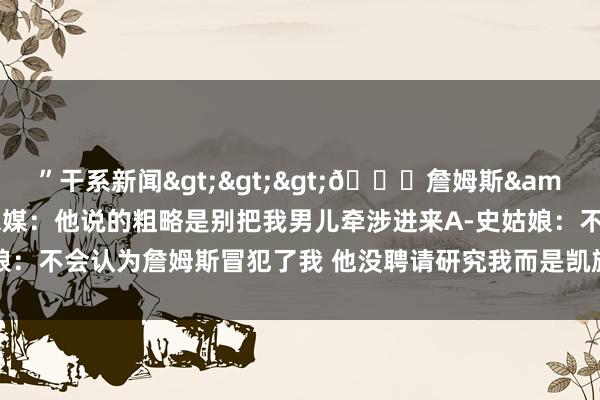 ”干系新闻>>>👀詹姆斯&A-史姑娘聊天 好意思媒:他说的粗略是别把我男儿牵涉进来A-史姑娘:不会认为詹姆斯冒犯了我 他没聘请研究我而是凯旋宝石    体育赛事直播