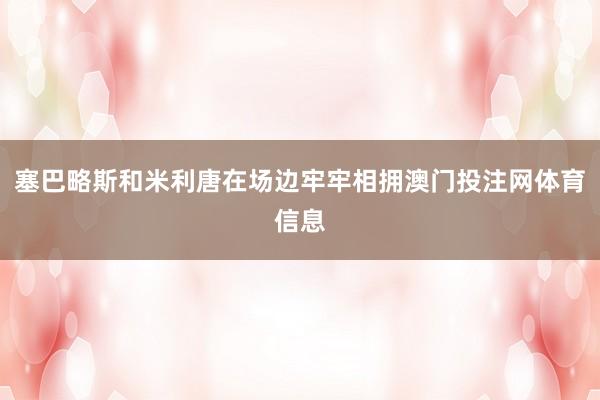 塞巴略斯和米利唐在场边牢牢相拥澳门投注网体育信息