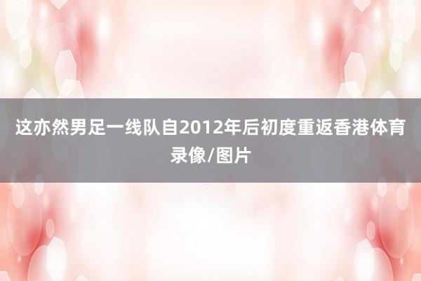 这亦然男足一线队自2012年后初度重返香港体育录像/图片