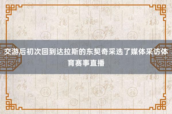 交游后初次回到达拉斯的东契奇采选了媒体采访体育赛事直播