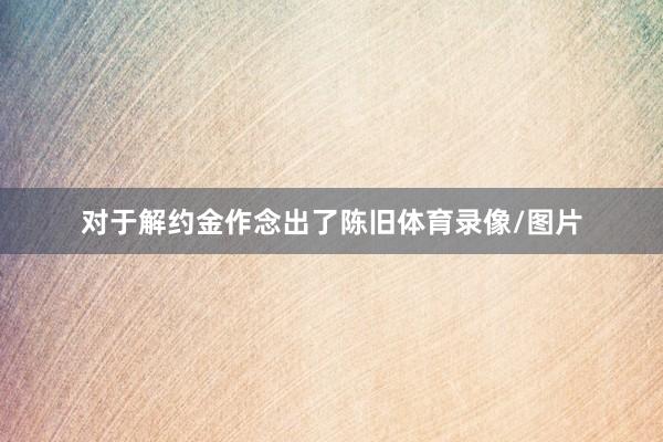 对于解约金作念出了陈旧体育录像/图片