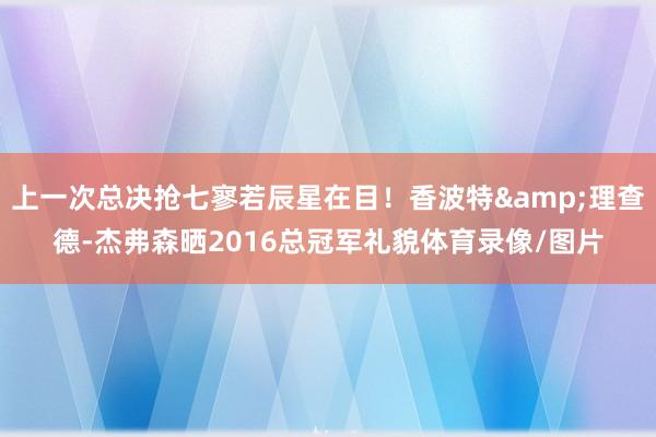 上一次总决抢七寥若辰星在目！香波特&理查德-杰弗森晒2016总冠军礼貌体育录像/图片