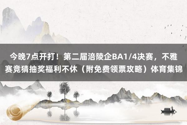 今晚7点开打！第二届涪陵企BA1/4决赛，不雅赛竞猜抽奖福利不休（附免费领票攻略）体育集锦