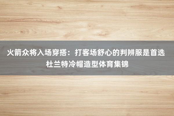火箭众将入场穿搭：打客场舒心的判辨服是首选 杜兰特冷帽造型体育集锦