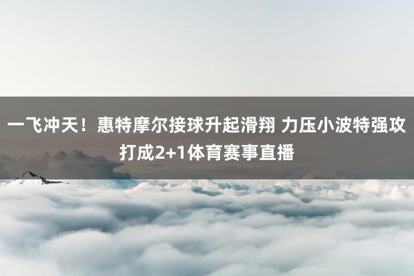 一飞冲天！惠特摩尔接球升起滑翔 力压小波特强攻打成2+1体育赛事直播
