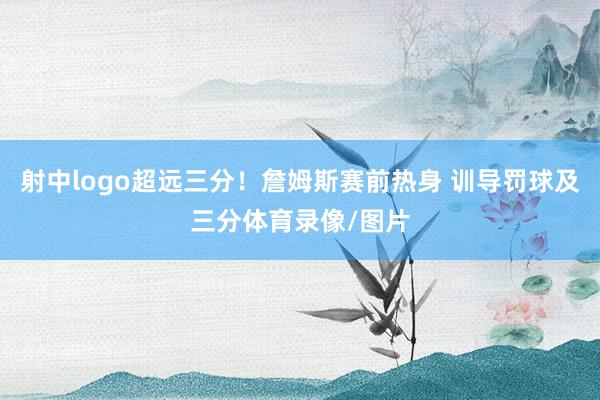 射中logo超远三分！詹姆斯赛前热身 训导罚球及三分体育录像/图片