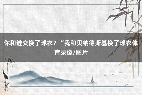 你和谁交换了球衣？“我和贝纳德斯基换了球衣体育录像/图片