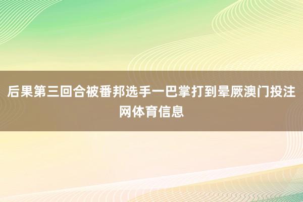 后果第三回合被番邦选手一巴掌打到晕厥澳门投注网体育信息