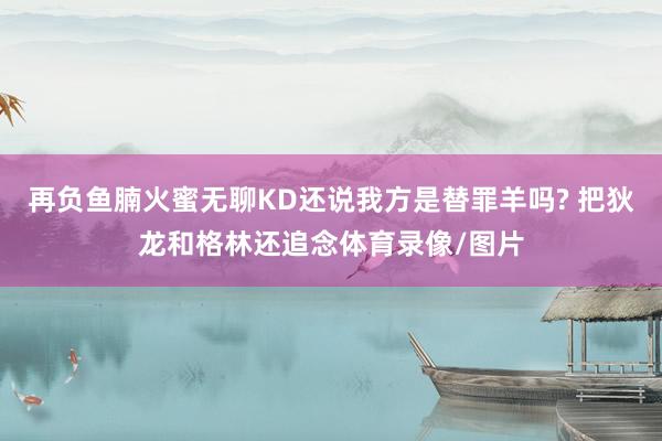 再负鱼腩火蜜无聊KD还说我方是替罪羊吗? 把狄龙和格林还追念体育录像/图片