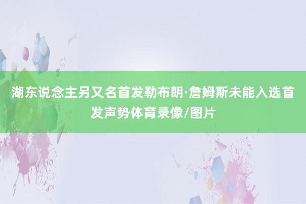 湖东说念主另又名首发勒布朗·詹姆斯未能入选首发声势体育录像/图片