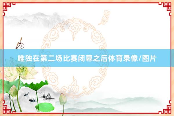 唯独在第二场比赛闭幕之后体育录像/图片