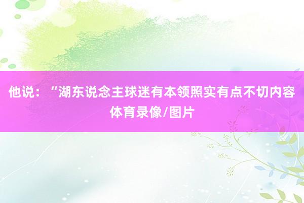 他说:“湖东说念主球迷有本领照实有点不切内容体育录像/图片