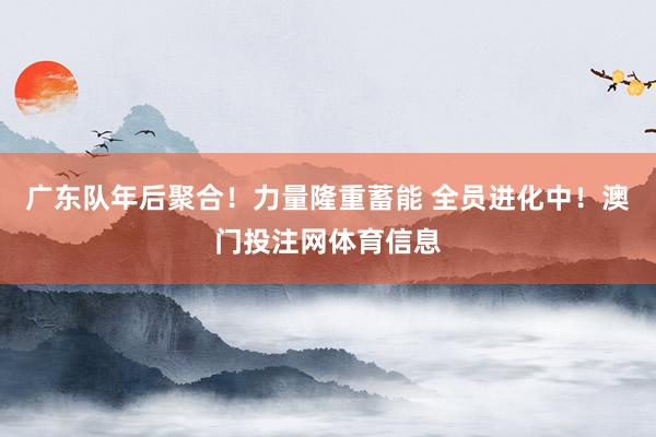 广东队年后聚合!力量隆重蓄能 全员进化中!澳门投注网体育信息
