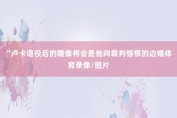 “卢卡退役后的雕像将会是他向裁判恼恨的边幅体育录像/图片