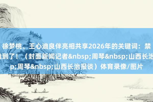 徐梦桃、王心迪良伴亮相共享2026年的关键词：禁锢、享受！现场确凿嗑到了！（封面新闻记者&nbsp;周琴&nbsp;山西长治报谈）体育录像/图片