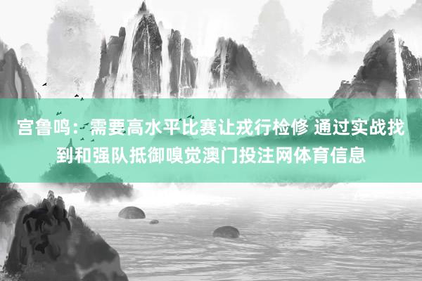宫鲁鸣:需要高水平比赛让戎行检修 通过实战找到和强队抵御嗅觉澳门投注网体育信息