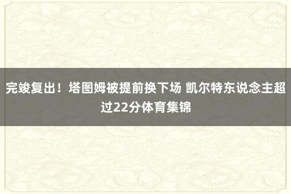 完竣复出！塔图姆被提前换下场 凯尔特东说念主超过22分体育集锦