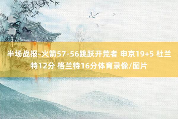 半场战报-火箭57-56跳跃开荒者 申京19+5 杜兰特12分 格兰特16分体育录像/图片