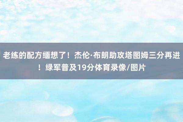 老练的配方缅想了！杰伦·布朗助攻塔图姆三分再进！绿军普及19分体育录像/图片