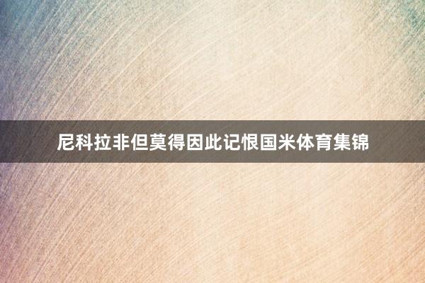 尼科拉非但莫得因此记恨国米体育集锦