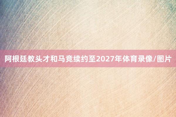 阿根廷教头才和马竞续约至2027年体育录像/图片