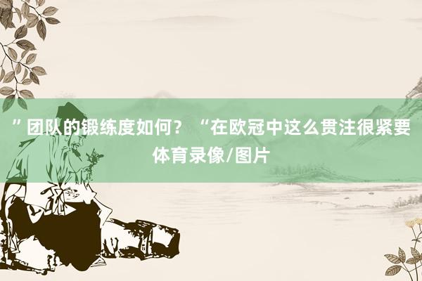 ”团队的锻练度如何？ “在欧冠中这么贯注很紧要体育录像/图片