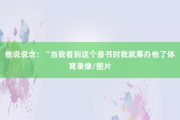 他说说念：“当我看到这个音书时我就筹办他了体育录像/图片