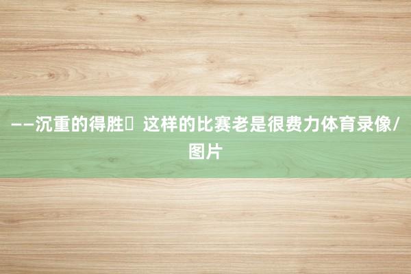 ——沉重的得胜
这样的比赛老是很费力体育录像/图片