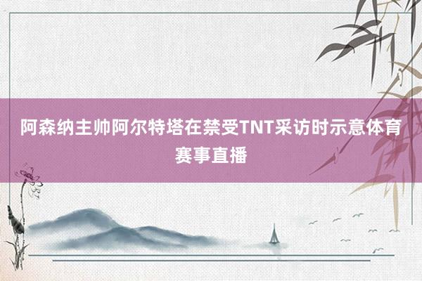 阿森纳主帅阿尔特塔在禁受TNT采访时示意体育赛事直播