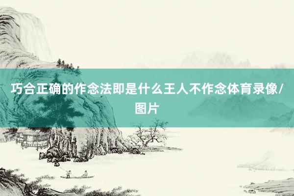 巧合正确的作念法即是什么王人不作念体育录像/图片