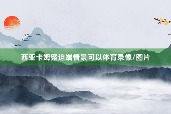 西亚卡姆蹙迫端情景可以体育录像/图片