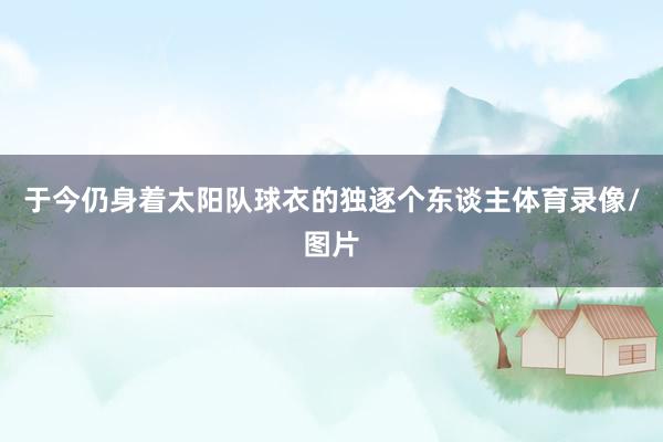 于今仍身着太阳队球衣的独逐个东谈主体育录像/图片