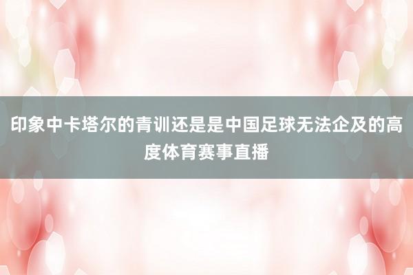 印象中卡塔尔的青训还是是中国足球无法企及的高度体育赛事直播