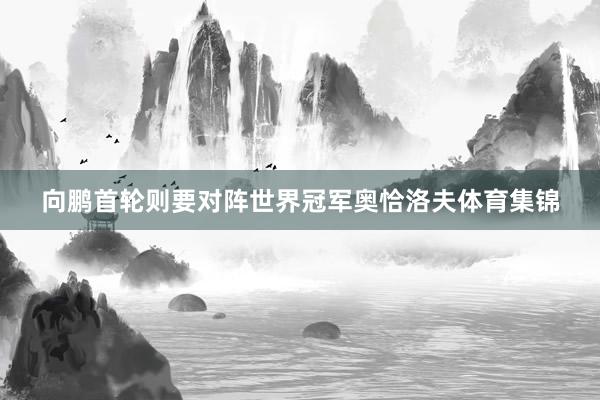 向鹏首轮则要对阵世界冠军奥恰洛夫体育集锦