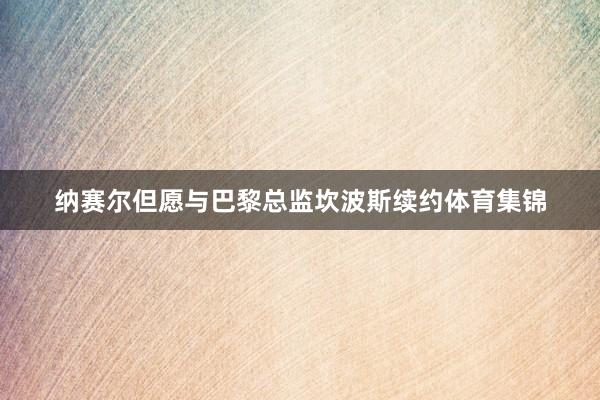纳赛尔但愿与巴黎总监坎波斯续约体育集锦