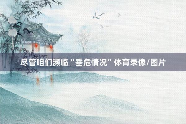 尽管咱们濒临“垂危情况”体育录像/图片