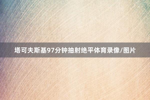 塔可夫斯基97分钟抽射绝平体育录像/图片