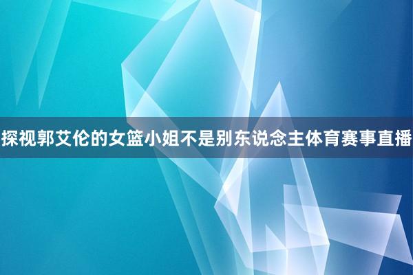 探视郭艾伦的女篮小姐不是别东说念主体育赛事直播