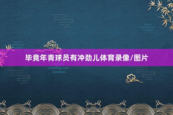 毕竟年青球员有冲劲儿体育录像/图片