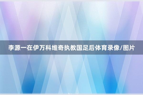 李源一在伊万科维奇执教国足后体育录像/图片