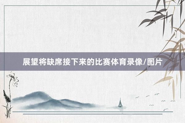 展望将缺席接下来的比赛体育录像/图片