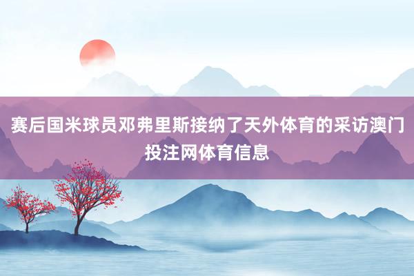 赛后国米球员邓弗里斯接纳了天外体育的采访澳门投注网体育信息
