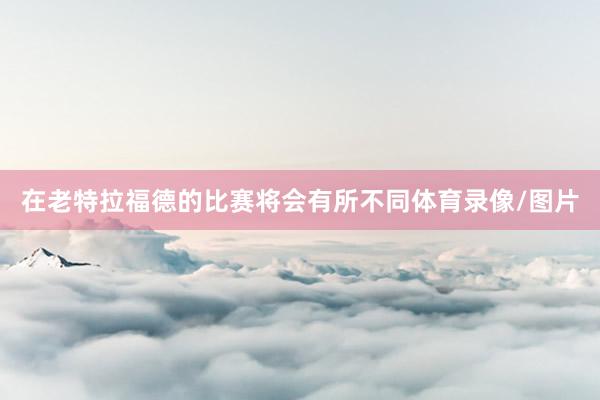 在老特拉福德的比赛将会有所不同体育录像/图片